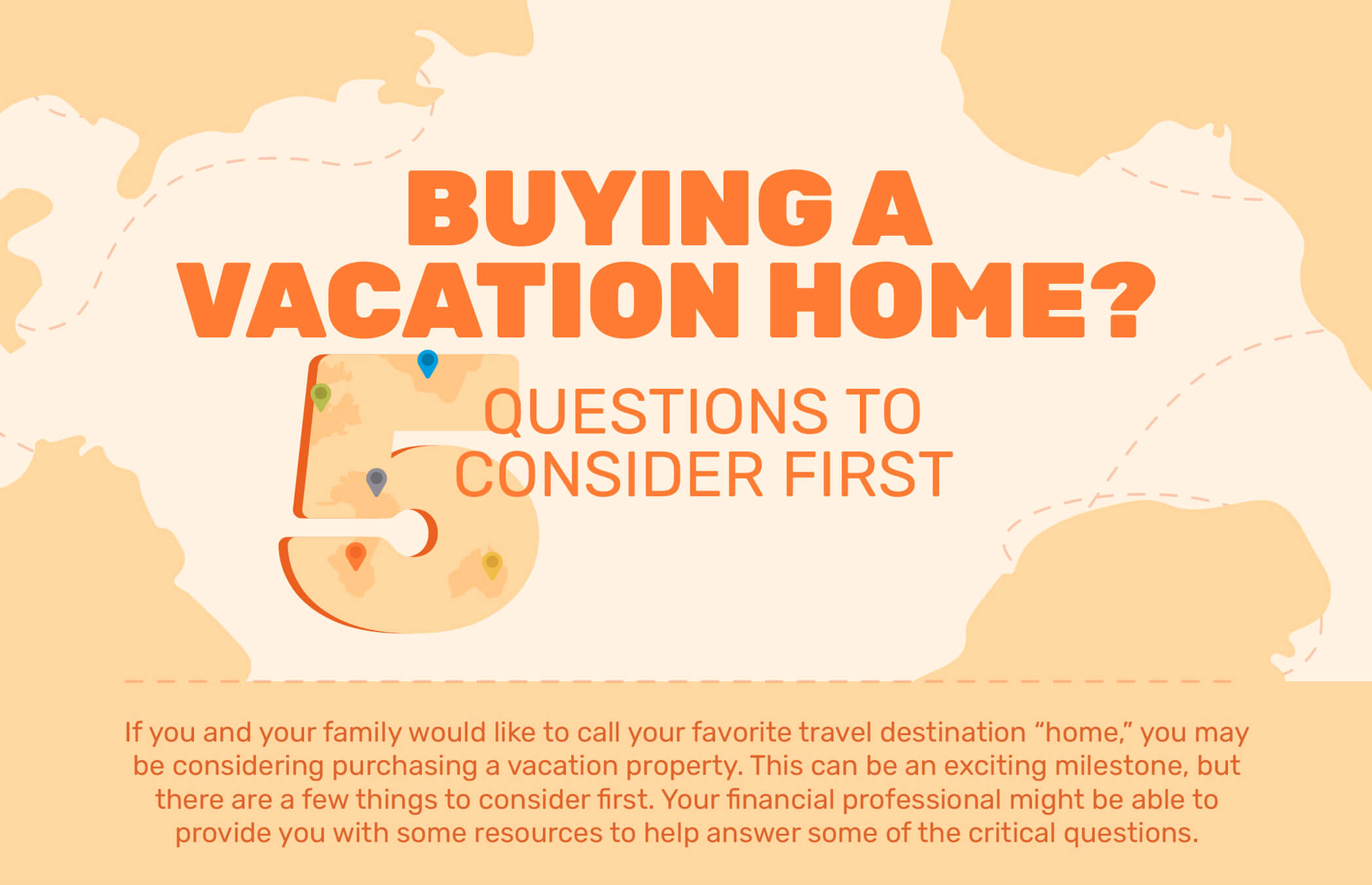 Buying a Vacation Home? 5 Questions to Consider First. If you and your family would like to call your favorite travel destination ?home,? you may be considering purchasing a vacation property. This can be an exciting milestone, but there are a few things to consider first. Your financial professional might be able to provide you with some resources to help answer some of the critical questions.