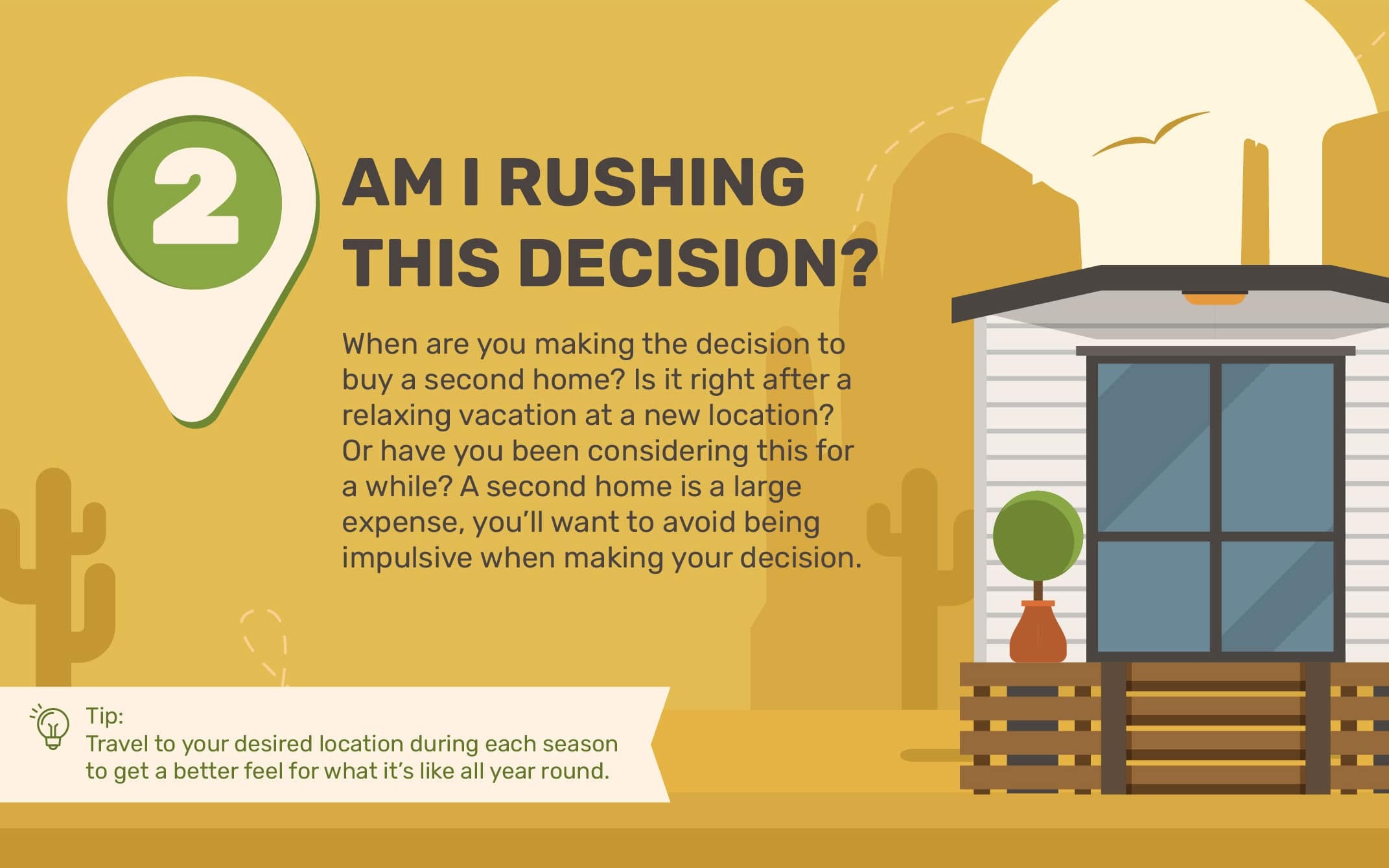 2. Am I Rushing This Decision? When are you making the decision to buy a second home? Is it right after a relaxing vacation at a new location? Or have you been considering this for awhile? A second home is a large expense, you?ll want to avoid being impulsive when making your decision. Tip: Travel to your desired location during each season to get a better feel for what it?s like all year round.