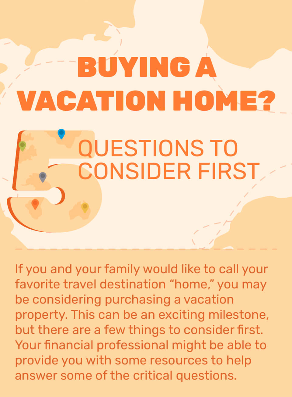 Buying a Vacation Home? 5 Questions to Consider First. If you and your family would like to call your favorite travel destination ?home,? you may be considering purchasing a vacation property. This can be an exciting milestone, but there are a few things to consider first. Your financial professional might be able to provide you with some resources to help answer some of the critical questions.