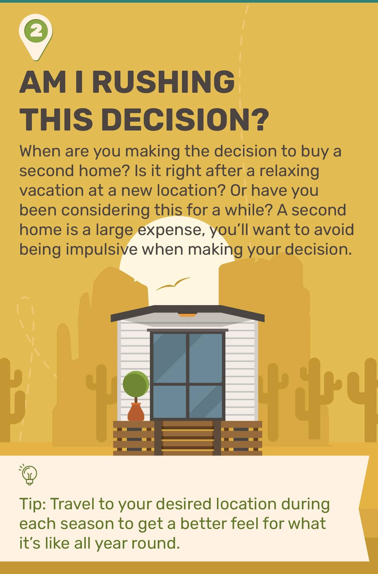 2. Am I Rushing This Decision? When are you making the decision to buy a second home? Is it right after a relaxing vacation at a new location? Or have you been considering this for awhile? A second home is a large expense, you?ll want to avoid being impulsive when making your decision. Tip: Travel to your desired location during each season to get a better feel for what it?s like all year round.