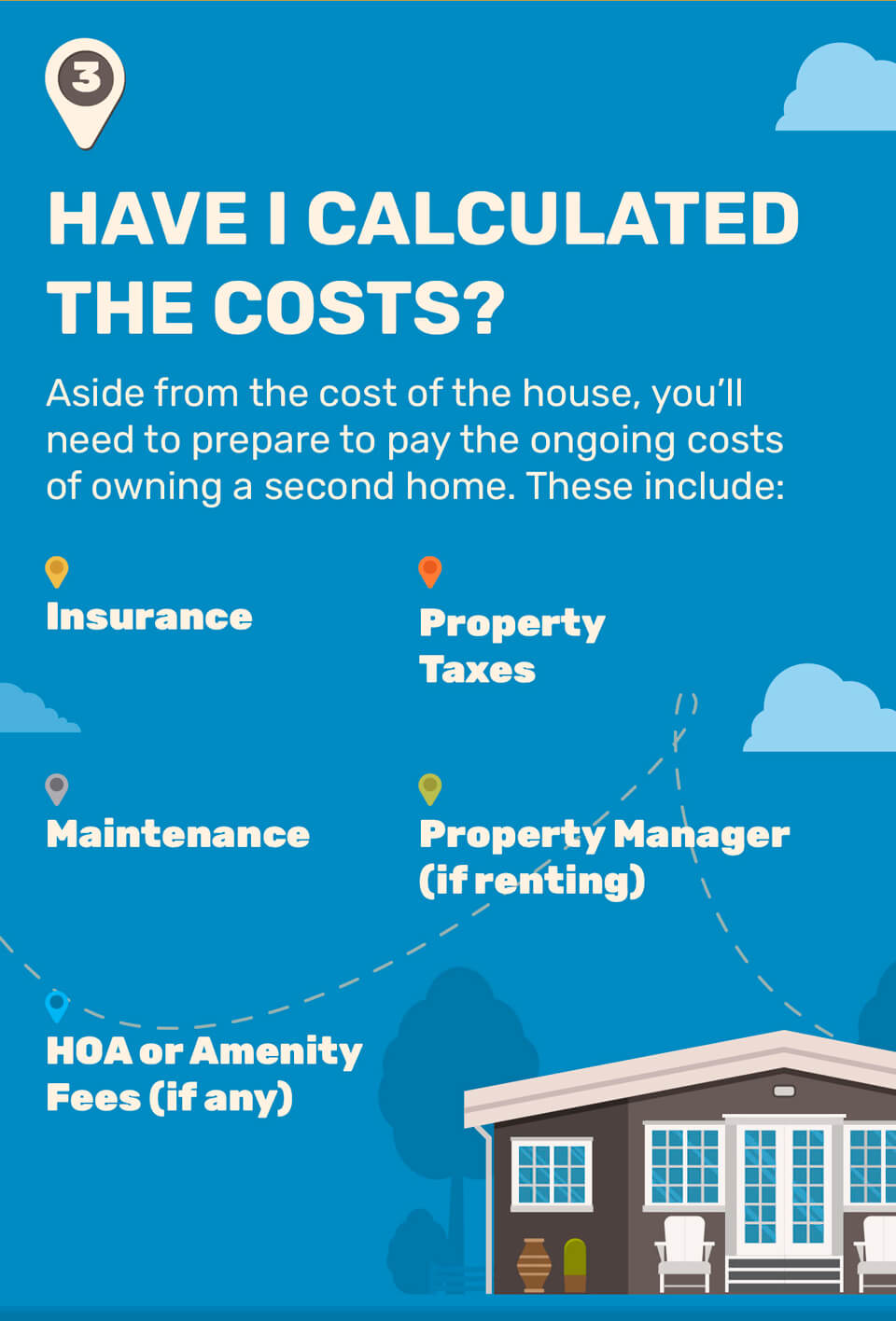 3. Have I Calculated the Costs? Aside from the cost of the house, you?ll need to prepare to pay the ongoing costs of owning a second home. These include: Insurance, property taxes, maintenance, property manager (if renting), and HOA or Amenity Fees (if any).