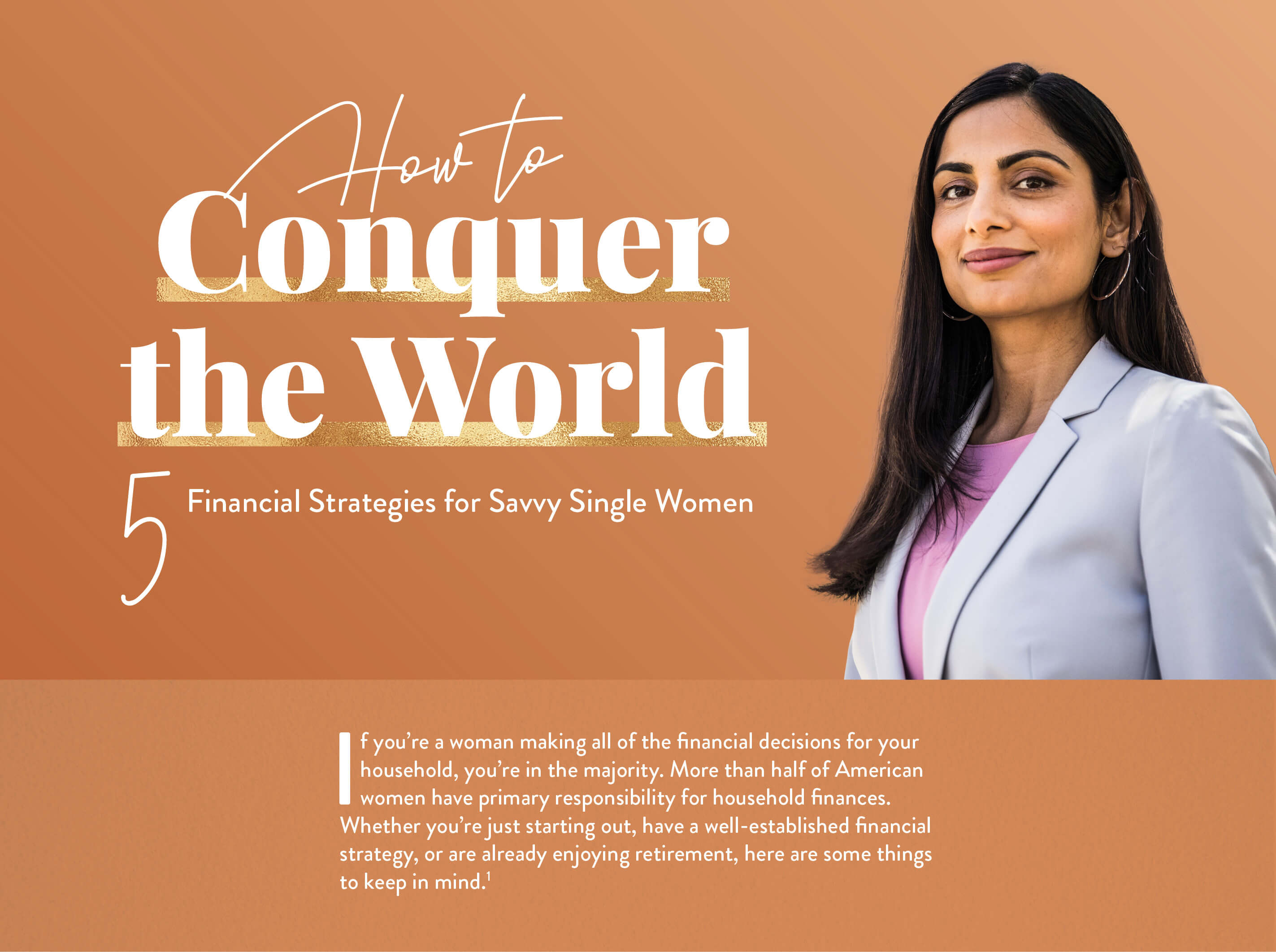 How to Conquer the World: 5 Financial Strategies for Savvy Single Women. If you?re a woman making all of the financial decisions for your household, you?re in the majority. More than half of American women have primary responsibility for household finances.Whether you?re just starting out, or have a well-established financial strategy, or are already enjoying retirement, here are some things to keep in mind.(1)