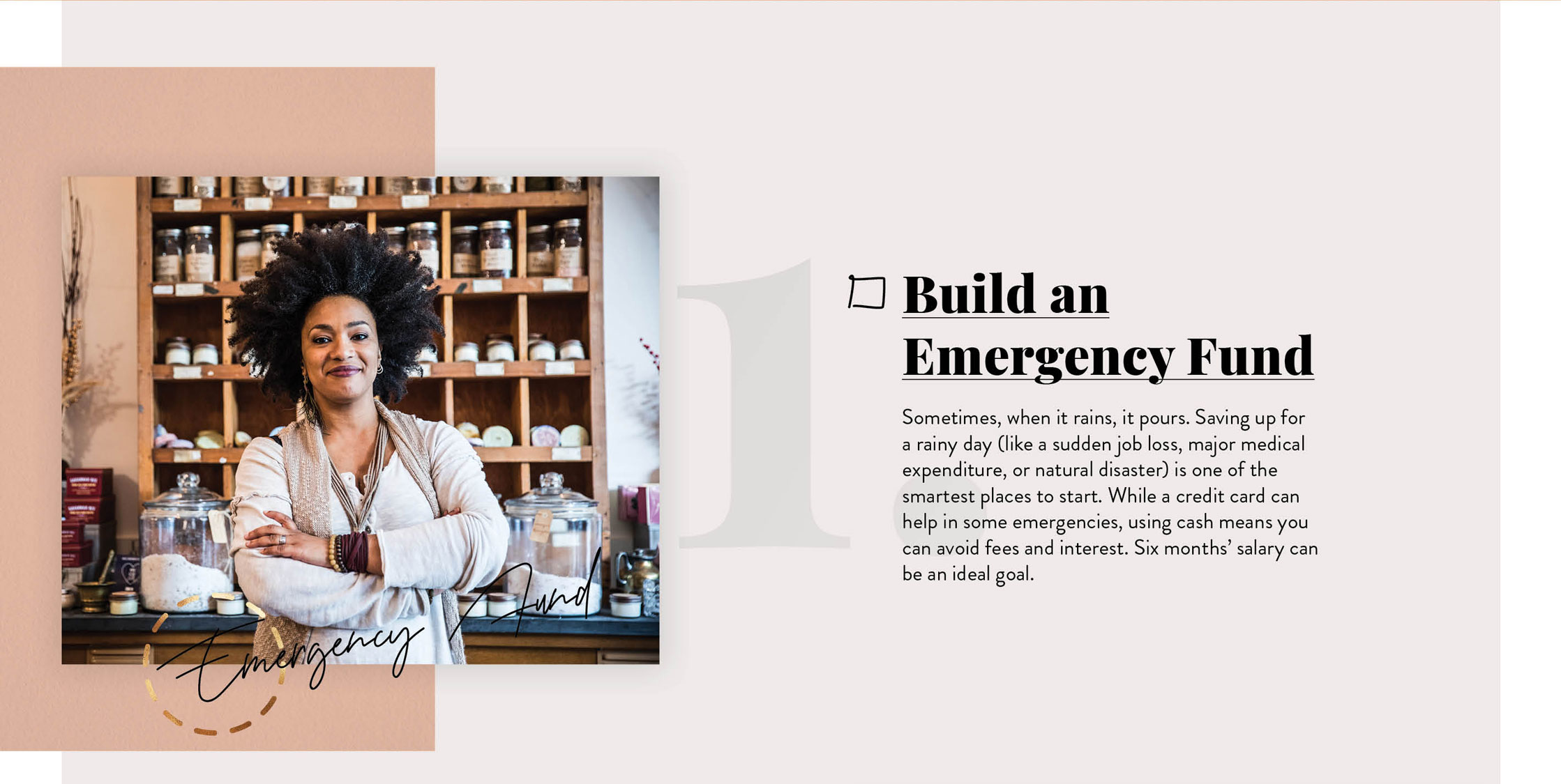 Build an Emergency Fund. Sometimes, when it rains, it pours. Saving up for a rainy day (like a sudden job loss, major medical expenditure, or natural disaster) is one of the smartest places to start. While a credit card can help in some emergencies, using cash means you can avoid fees and interest. Six months? salary can be an ideal goal.