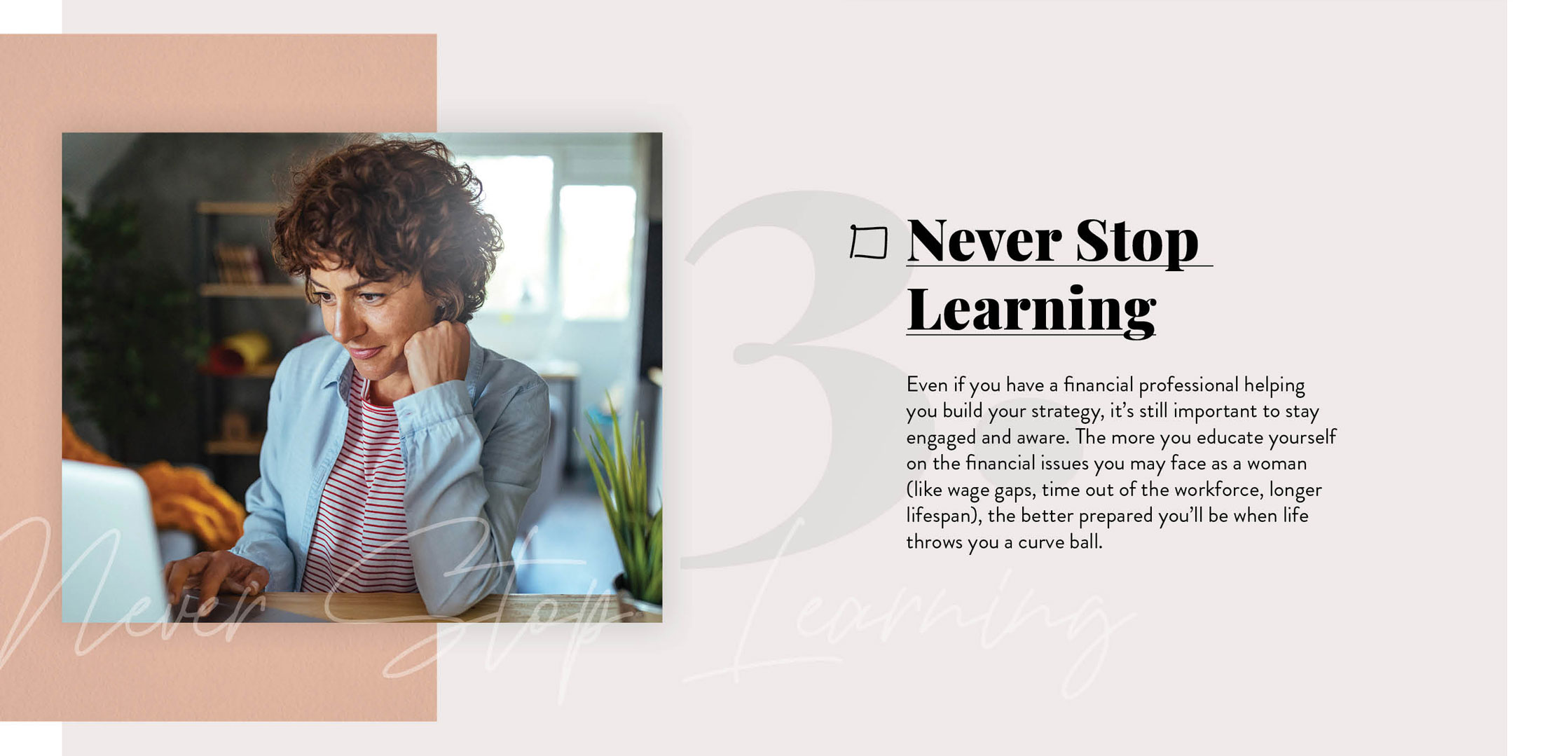 Never Stop Learning. Even if you have a financial professional helping you build your strategy, it?s still important to stay engaged and aware. The more you continue to educate yourself on the financial issues you?ll likely face as a woman, the better prepared you?ll be when life throws you those inevitable curveballs.