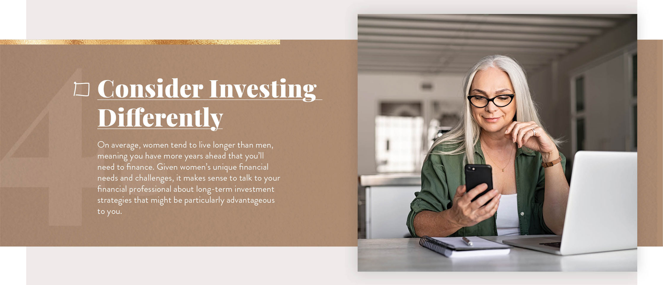 Consider Investing Differently. On average, women tend to live longer than men, meaning you have more years ahead that you?ll need to finance. Given women?s unique financial needs and challenges, it makes sense to talk to your financial professional about long-term investment strategies that might be particularly advantageous to you.