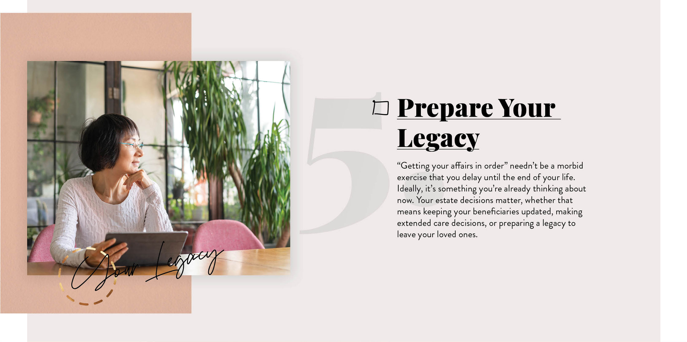 Prepare Your Legacy. ?Getting your affairs in order? needn?t be a morbid exercise that you delay until the end of your life. Ideally, it?s something you?re already thinking about now. Your estate decisions matter, whether that means keeping your beneficiaries updated, making long-term care decisions, or preparing a legacy to leave your loved ones.