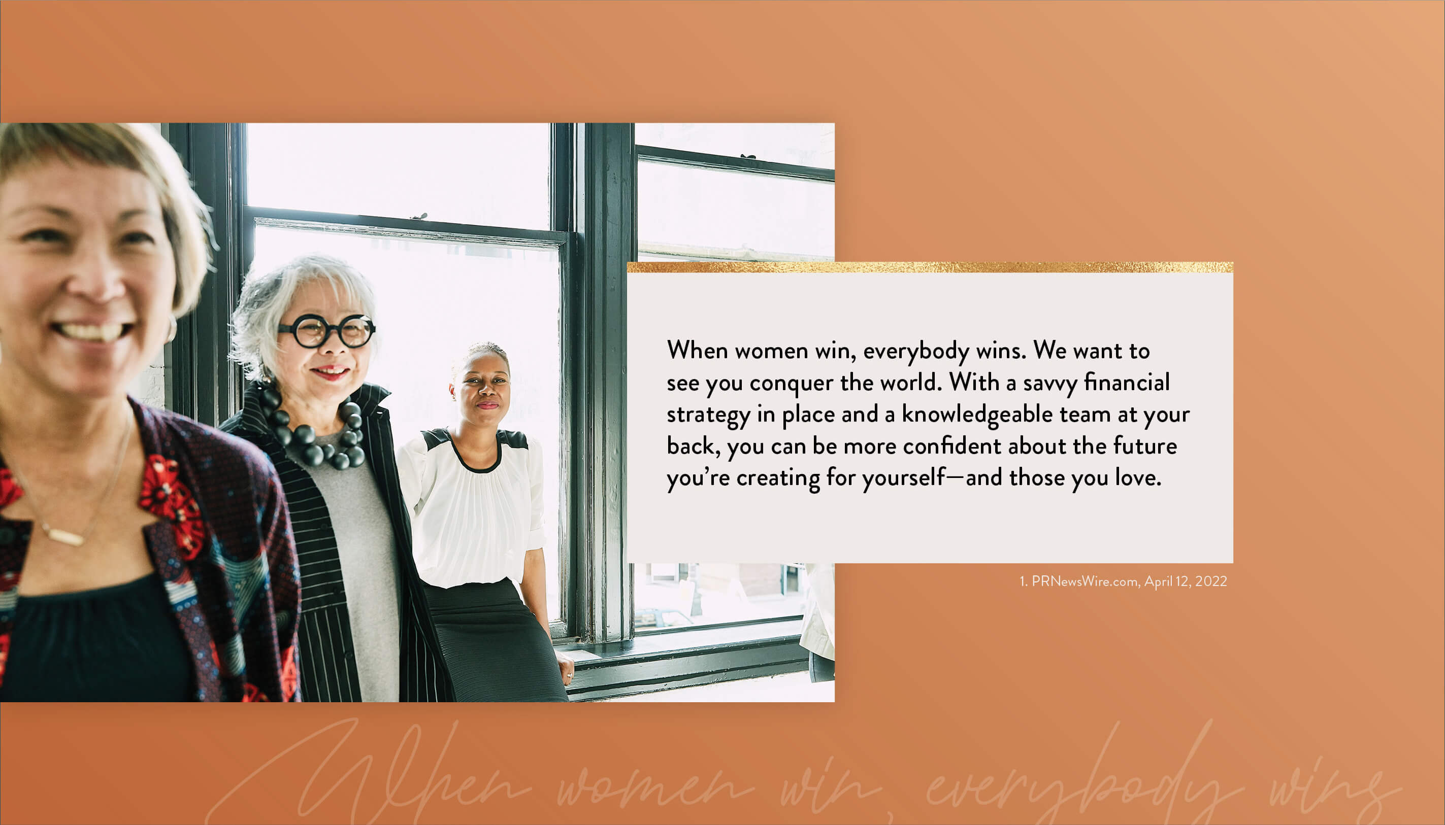 When women win, everybody wins. We want to see you conquer the world. With a savvy financial strategy in place and a knowledgeable team at your back, you can be more confident about the future you?re creating for yourself?and those you love. 1. PRNewsWire.com, April 12, 2026 https://www.kiplinger.com/personal-finance/601731/flying-solo-5-financial-strategies-every-single-woman-should-know