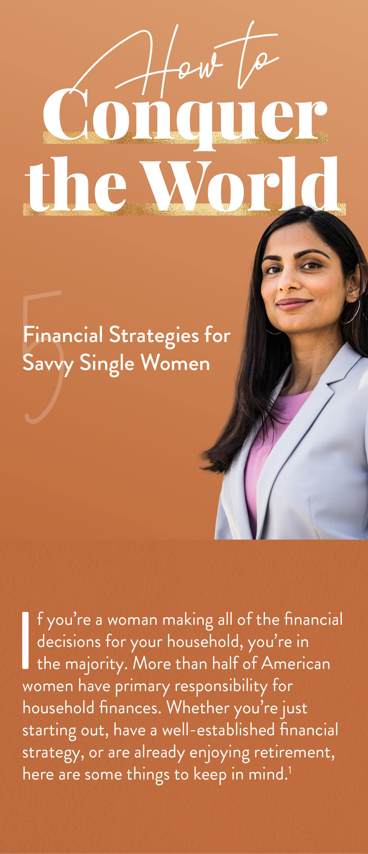 How to Conquer the World: 5 Financial Strategies for Savvy Single Women. If you?re a woman making all of the financial decisions for your household, you?re in the majority. More than half of American women have primary responsibility for household finances.Whether you?re just starting out, or have a well-established financial strategy, or are already enjoying retirement, here are some things to keep in mind.(1)