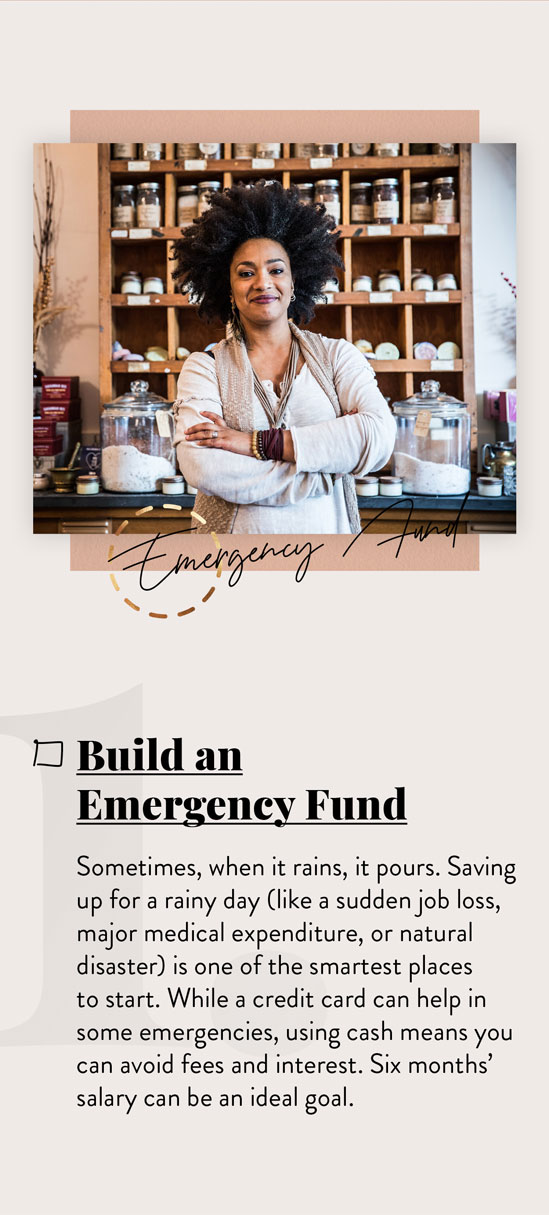 Build an Emergency Fund. Sometimes, when it rains, it pours. Saving up for a rainy day (like a sudden job loss, major medical expenditure, or natural disaster) is one of the smartest places to start. While a credit card can help in some emergencies, using cash means you can avoid fees and interest. Six months? salary can be an ideal goal.