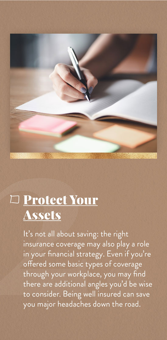 Cover Your Assets. It?s not all about saving: the right insurance coverage may also play a role in your financial strategy. Even if you?re offered some basic types of coverage through your workplace, you may find there are additional angles you?d be wise to consider. Being well-insured can save you major headaches down the road.
