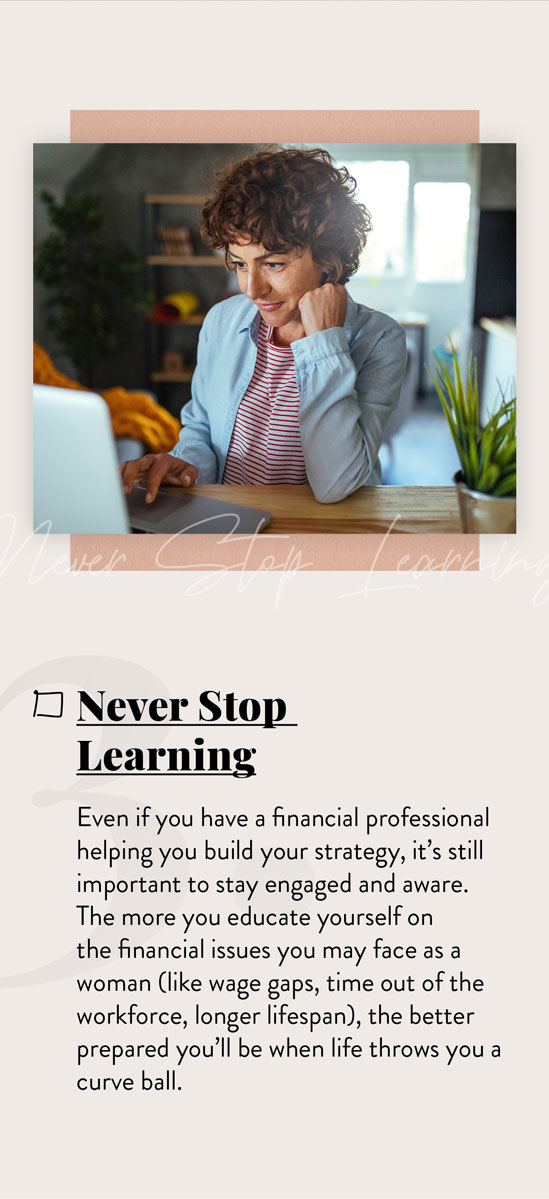 Never Stop Learning. Even if you have a financial professional helping you build your strategy, it?s still important to stay engaged and aware. The more you continue to educate yourself on the financial issues you?ll likely face as a woman, the better prepared you?ll be when life throws you those inevitable curveballs.