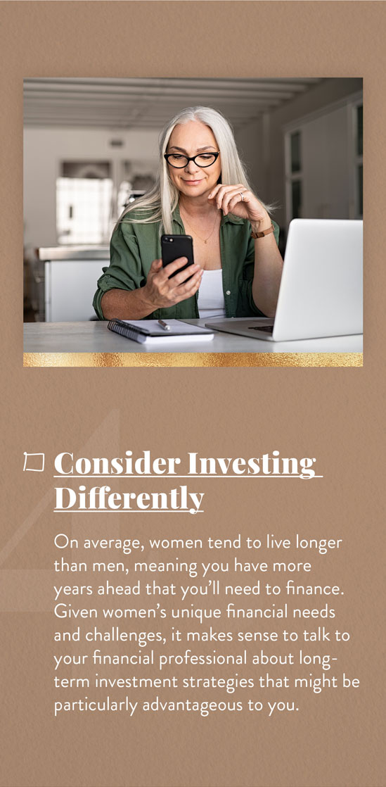 Consider Investing Differently. On average, women tend to live longer than men, meaning you have more years ahead that you?ll need to finance. Given women?s unique financial needs and challenges, it makes sense to talk to your financial professional about long-term investment strategies that might be particularly advantageous to you.