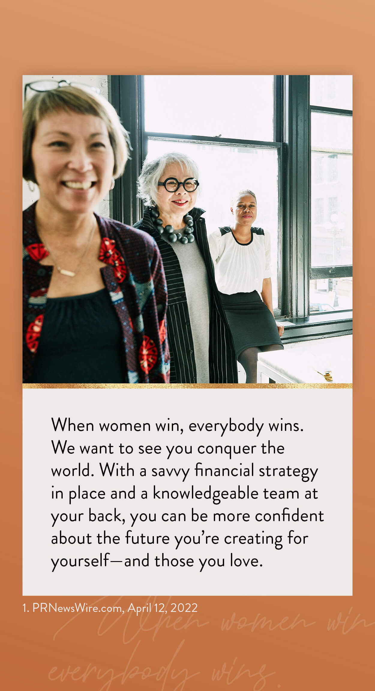 When women win, everybody wins. We want to see you conquer the world. With a savvy financial strategy in place and a knowledgeable team at your back, you can be more confident about the future you?re creating for yourself?and those you love. 1. PRNewsWire.com, April 12, 2026 https://www.kiplinger.com/personal-finance/601731/flying-solo-5-financial-strategies-every-single-woman-should-know