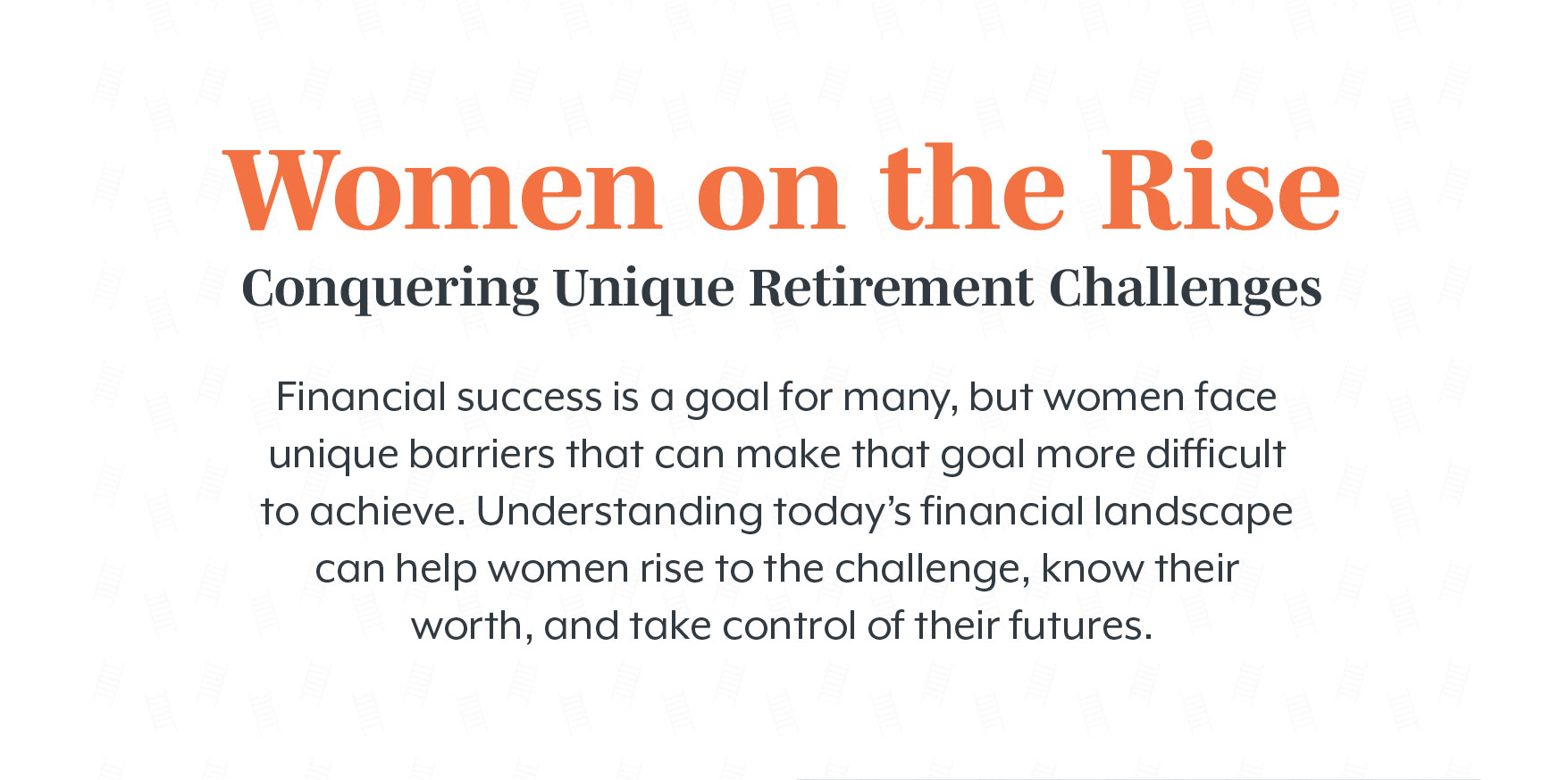 Women on the Rise Conquering: Unique Retirement Challenges. Financial success is a goal for many, but women face unique barriers that can make that goal more difficult to achieve. Understanding today?s financial landscape can help women rise to the challenge, know their worth, and take control of their futures.